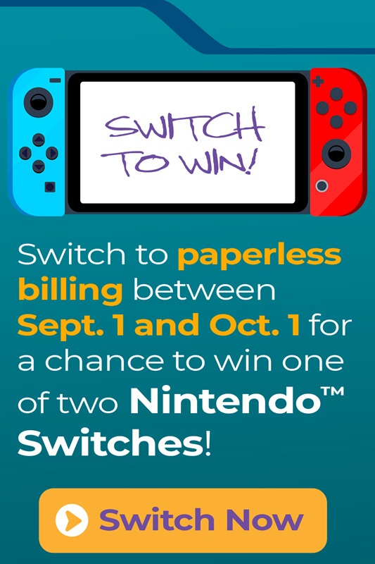Switch to paperless billing between Sept. 1 and Oct. 1 for a chance to win one of two Nintendo Switches! Switch Now.